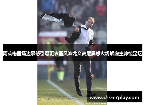 阿莱格里场边暴怒引爆更衣室风波尤文高层震怒火线解雇主帅惊足坛 阿莱格里场边暴怒引爆更衣室风波尤文高层震怒火线解雇主帅惊足坛